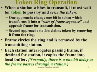 Networks: Token Ring and FDDI 7
Token Ring Operation
• When a station wishes to transmit, it must wait
for token to pass by and seize the token.
– One approach: change one bit in token which
transforms it into a “start-of-frame sequence” and
appends frame for transmission.
– Second approach: station claims token by removing
it from the ring.
• Frame circles the ring and is removed by the
transmitting station.
• Each station interrogates passing frame, if
destined for station, it copies the frame into
local buffer. {Normally, there is a one bit delay as
the frame passes through a station.}
 
