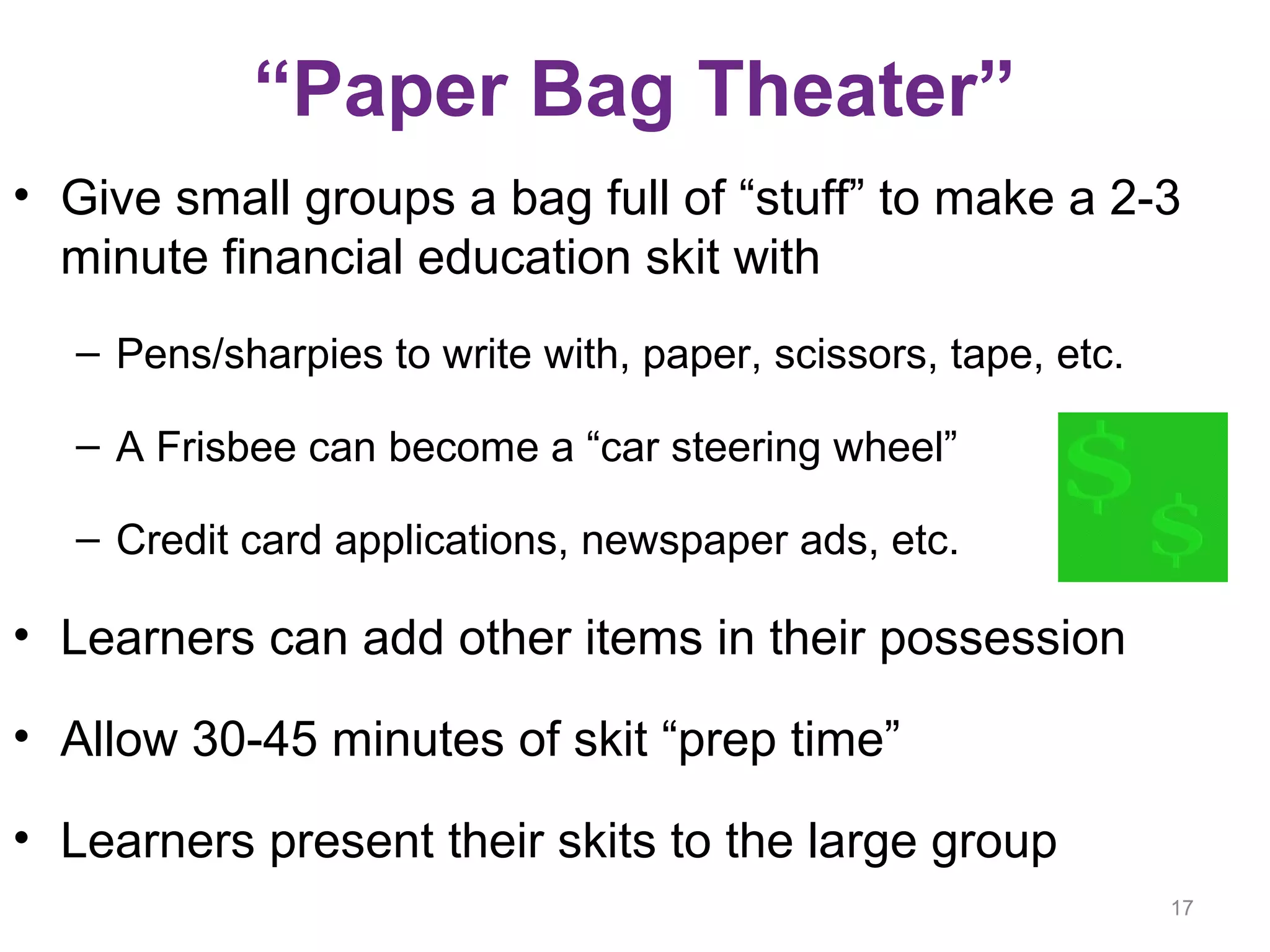 “Paper Bag Theater”
• Give small groups a bag full of “stuff” to make a 2-3
minute financial education skit with
– Pens/sharpies to write with, paper, scissors, tape, etc.
– A Frisbee can become a “car steering wheel”
– Credit card applications, newspaper ads, etc.
• Learners can add other items in their possession
• Allow 30-45 minutes of skit “prep time”
• Learners present their skits to the large group
17
 