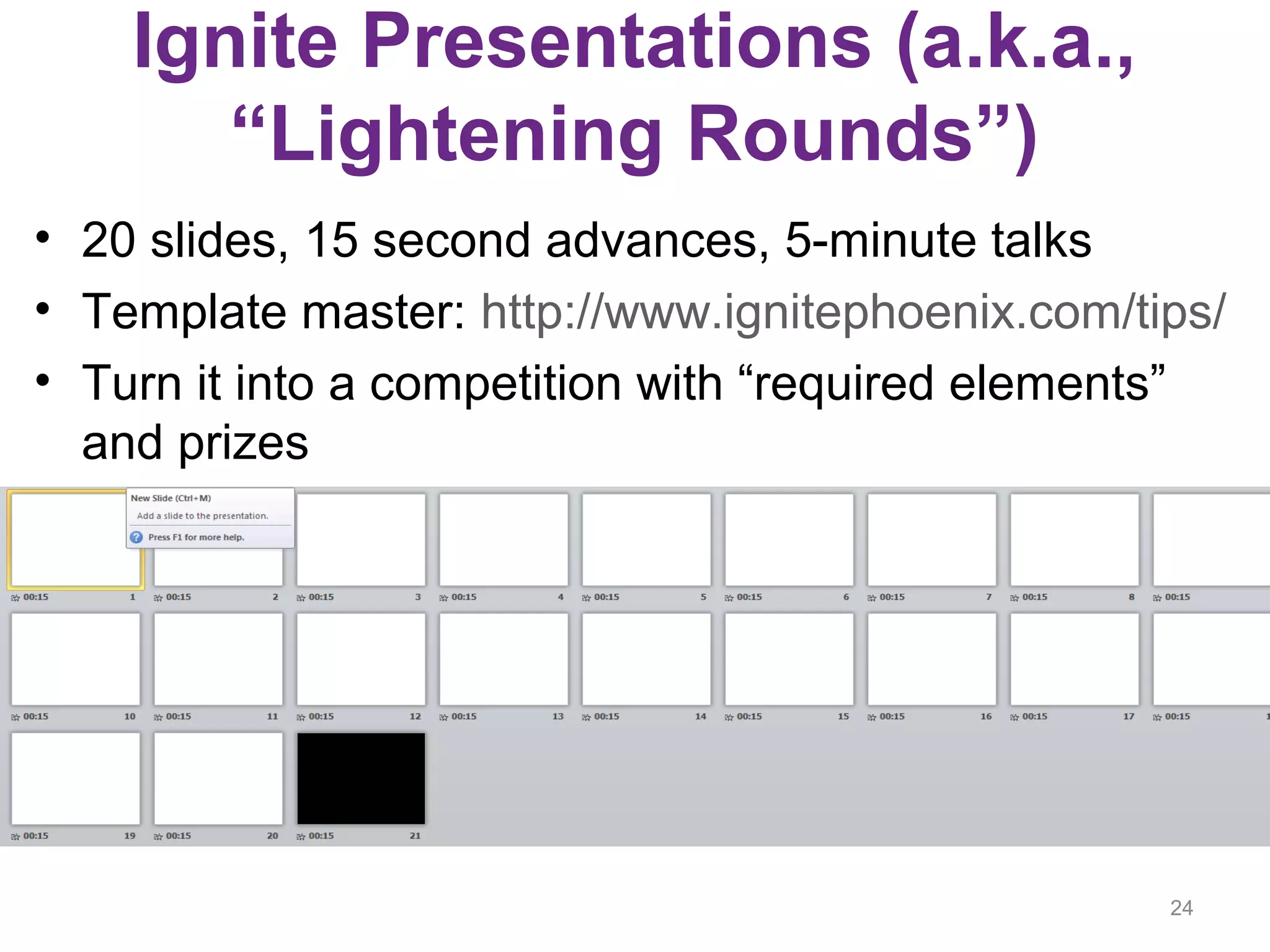 Ignite Presentations (a.k.a.,
“Lightening Rounds”)
• 20 slides, 15 second advances, 5-minute talks
• Template master: http://www.ignitephoenix.com/tips/
• Turn it into a competition with “required elements”
and prizes
24
 