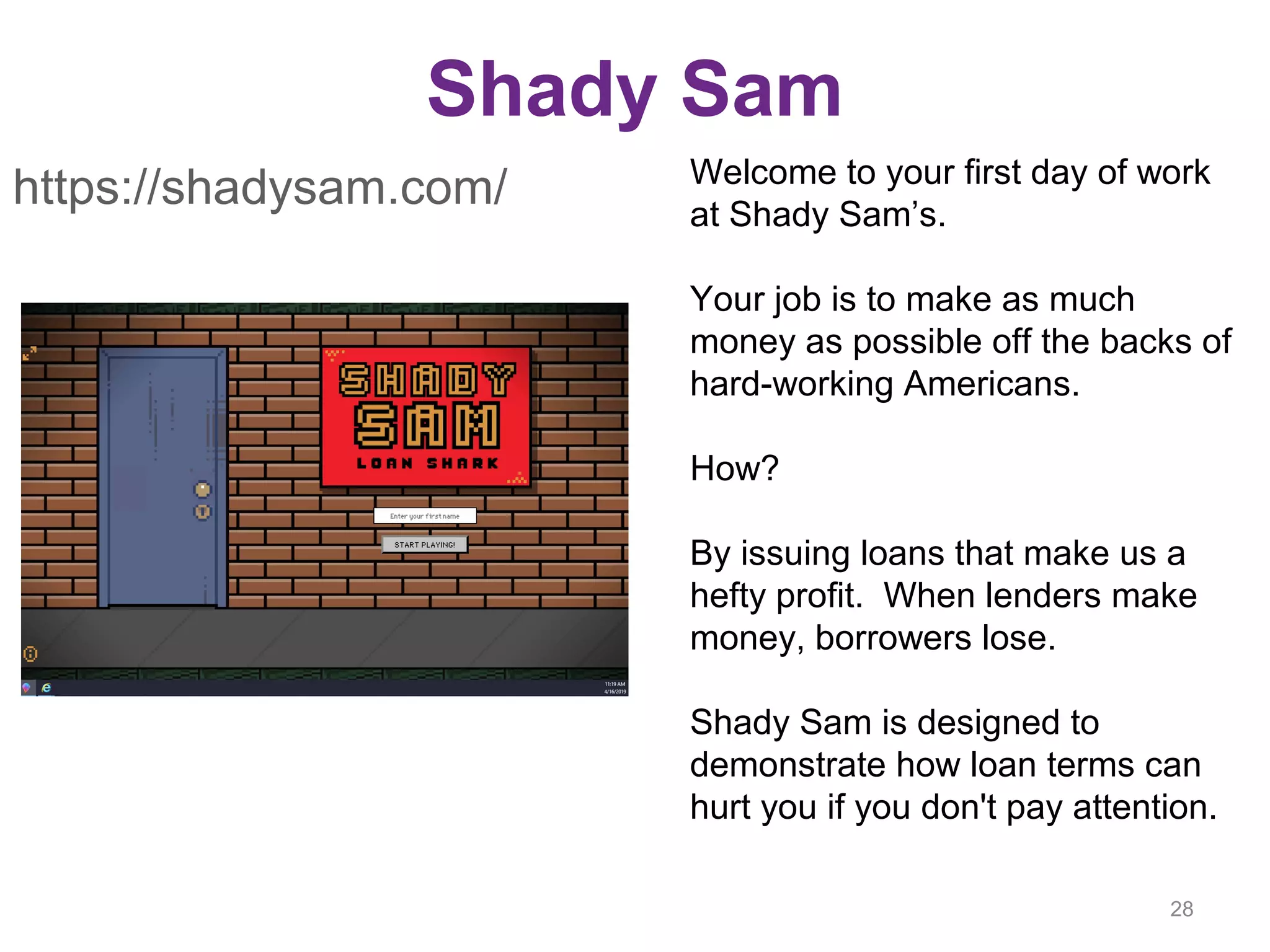 Shady Sam
28
https://shadysam.com/ Welcome to your first day of work
at Shady Sam’s.
Your job is to make as much
money as possible off the backs of
hard-working Americans.
How?
By issuing loans that make us a
hefty profit. When lenders make
money, borrowers lose.
Shady Sam is designed to
demonstrate how loan terms can
hurt you if you don't pay attention.
 