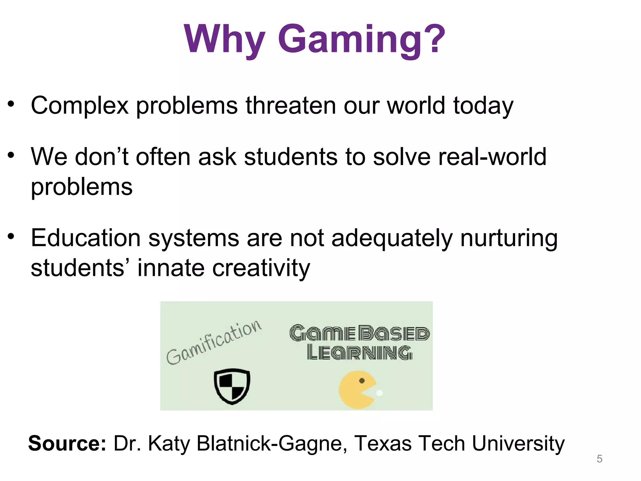 Why Gaming?
• Complex problems threaten our world today
• We don’t often ask students to solve real-world
problems
• Education systems are not adequately nurturing
students’ innate creativity
5
Source: Dr. Katy Blatnick-Gagne, Texas Tech University
 
