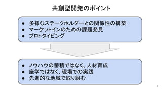 共創型開発のポイント
● 多様なステークホルダーとの関係性の構築
● マーケットインのための課題発見
● プロトタイピング
● ノウハウの蓄積ではなく、人材育成
● 座学ではなく、現場での実践
● 先進的な地域で取り組む
3
 