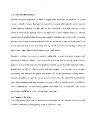 5
1. 3 Statement of the Problem
Students’ academic performance in terms of output grades in national examinations and in test
scores in schools is largely dependent on parental involvement, which includes participation in
school meetings, payment of school fees on time, provision of scholastic materials, among
others. Coincidentally, primary schools in Ayer Sub County perform poorly in national
examinations. Is this kind of performance as a result of limited parental involvement? A number
of studies have shown the need to improve student’s academic performance in schools and if this
is not addressed then Ayer Sub County will lag behind the rest of the country in terms of
development since education and development are interdependent.
Literature continues to support a positive relationship between parent involvement and
performance students; however, there is limited research that has specifically focused on the
primary population and situation is total dearth in Ayer Sub County. Given the importance of this
critical time period in a child’s growth and development, it is necessary to investigate,
specifically, the influence that parent involvement has on the performance among primary
students. Regardless of a parent’s chosen part of involvement or the factors that contributed to
that choice, developmental psychologists agree that it plays a significant role in children’s
overall performance. For this reason, parent involvement and its significant role in the
performance of children in primary are the focus to this study
1. 4 Purpose of the Study
The main purpose of the study is examine the relationship between parental involvement and
academic performance among primary Pupils in Ayer Sub County
 