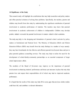7
1.8 Significance of the Study
This research study will highlight the contributions that may help researchers and policy makers
and offers practical solutions of solving these problems. Specifically, the teachers, parents and
children may benefit from this study by understanding the significant contribution of parental
involvement to academic performance of students. The teachers may know that parental
involvement in academic achievement of children is indispensable. Children may develop
positive attitude to towards the parental involvement in matters related to their academics.
The study may help in the designing and formulation of parental school curricula by policy
makers at Institutional and National level. The Ministry of Education (MoE) and District
Education Officers (DEO) may benefit from the study findings in a number of ways namely:
they may have benchmarks for the effective and efficient parental involvement ideas and put in
place parental guidance counselling services. The study may help to realise the need for the
development of school-family-community partnerships as an essential component of larger
school improvement efforts.
The members of the Board of Governors may improve on the importance of parental
involvement in enhancing students’ performance and hence put measures in place that may help
parents love and respect their responsibilities all of which may lead to improved academic
performance.
It is hoped that the results of this study may help fill in some gaps that previous similar studies
could have left, and contribute to relevant information.
 