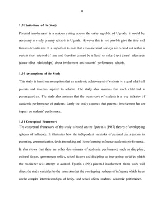 8
1.9 Limitations of the Study
Parental involvement is a serious cutting across the entire republic of Uganda, it would be
necessary to study primary schools in Uganda. However this is not possible give the time and
financial constraints. It is important to note that cross-sectional surveys are carried out within a
certain short interval of time and therefore cannot be utilized to make direct causal inferences
(cause-effect relationships) about involvement and students’ performance schools.
1.10 Assumptions of the Study
This study is based on assumption that an academic achievement of students is a goal which all
parents and teachers aspired to achieve. The study also assumes that each child had a
parent/guardian. The study also assumes that the mean score of students is a true indicator of
academic performance of students. Lastly the study assumes that parental involvement has an
impact on students’ performance.
1.11 Conceptual Framework
The conceptual framework of the study is based on the Epstein’s (1987) theory of overlapping
spheres of influence. It illustrates how the independent variables of parental participation in
parenting, communication, decision making and home learning influence academic performance.
It also shows that there are other determinants of academic performance such as discipline,
cultural factors, government policy, school factors and discipline as intervening variables which
the researcher will attempt to control. Epstein (1995) parental involvement frame work will
direct the study variables by the assertion that the overlapping spheres of influence which focus
on the complex interrelationships of family, and school affects students’ academic performance.
 