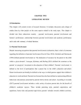 10
CHAPTER TWO
LITERATURE REVIEW
2.0 Introduction
This chapter will contain review of research literature. It includes discussion and critique of
studies done by other people on the same aspects related to the study topic. This chapter is
divided into three subsections namely: : parental involvement, parental involvement and
learners’ performance ,relationship between parental involvement and academic performance
and it ends with summary of related literature.
2.1 Parental Involvement
Despite increasing recognition that parental involvement in education, there is lack of consensus
regarding the definition of parental involvement (Fan & Chen, 2014). Grolnick and Slowiaczek
(1994) defined parental involvement as “the dedication of resources by the parent to the child
within a given domain”. Larocque, Kleiman, and Darling (2011) defined the construct as the
parents’ or caregivers’ investment in the education of their children”. Parental involvement is
defined as the level of participation that a parent has in the child’s education and school.
Parent involvement can broadly be defined as the ways in which parents support their children’s
education in word and deed. Parental involvement has also been defined as representing different
behaviours and practices presented by parents both at home and school. According to Levanda
(2017) parental involvement includes a wide variety of actions parents take for the benefit of
children’s academic success. These include parenting style, parental expectations and
aspirations, home rules and parental supervision; parents’ attitudes towards children activities,
 