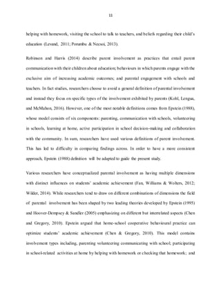 11
helping with homework, visiting the school to talk to teachers, and beliefs regarding their child’s
education (Levand, 2011; Porumbu & Necsoi, 2013).
Robinson and Harris (2014) describe parent involvement as practices that entail parent
communication with their children about education; behaviours in which parents engage with the
exclusive aim of increasing academic outcomes; and parental engagement with schools and
teachers. In fact studies, researchers choose to avoid a general definition of parental involvement
and instead they focus on specific types of the involvement exhibited by parents (Kohl, Lengua,
and McMahon, 2016). However, one of the most notable definitions comes from Epstein (1988),
whose model consists of six components: parenting, communication with schools, volunteering
in schools, learning at home, active participation in school decision‐making and collaboration
with the community. In sum, researchers have used various definitions of parent involvement.
This has led to difficulty in comparing findings across. In order to have a more consistent
approach, Epstein (1988) definition will be adapted to guide the present study.
Various researchers have conceptualized parental involvement as having multiple dimensions
with distinct influences on students’ academic achievement (Fan, Williams & Wolters, 2012;
Wilder, 2014). While researchers tend to draw on different combinations of dimensions the field
of parental involvement has been shaped by two leading theories developed by Epstein (1995)
and Hoover-Dempsey & Sandler (2005) emphasizing on different but interrelated aspects (Chen
and Gregory, 2010). Epstein argued that home-school cooperative behavioural practice can
optimize students’ academic achievement (Chen & Gregory, 2010). This model contains
involvement types including, parenting volunteering communicating with school; participating
in school-related activities at home by helping with homework or checking that homework; and
 