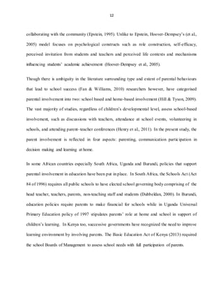 12
collaborating with the community (Epstein, 1995). Unlike to Epstein, Hoover-Dempsey’s (et al.,
2005) model focuses on psychological constructs such as role construction, self-efficacy,
perceived invitation from students and teachers and perceived life contexts and mechanisms
influencing students’ academic achievement (Hoover-Dempsey et al., 2005).
Though there is ambiguity in the literature surrounding type and extent of parental behaviours
that lead to school success (Fan & Williams, 2010) researchers however, have categorised
parental involvement into two: school based and home-based involvement (Hill & Tyson, 2009).
The vast majority of studies, regardless of children’s developmental level, assess school-based
involvement, such as discussions with teachers, attendance at school events, volunteering in
schools, and attending parent–teacher conferences (Henry et al., 2011). In the present study, the
parent involvement is reflected in four aspects: parenting, communication participation in
decision making and learning at home.
In some African countries especially South Africa, Uganda and Burundi, policies that support
parental involvement in education have been put in place. In South Africa, the Schools Act (Act
84 of 1996) requires all public schools to have elected school governing body comprising of the
head teacher, teachers, parents, non-teaching staff and students (Dubbeldan, 2000). In Burundi,
education policies require parents to make financial for schools while in Uganda Universal
Primary Education policy of 1997 stipulates parents’ role at home and school in support of
children’s learning. In Kenya too, successive governments have recognized the need to improve
learning environment by involving parents. The Basic Education Act of Kenya (2013) required
the school Boards of Management to assess school needs with full participation of parents.
 