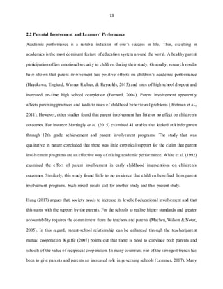 13
2.2 Parental Involvement and Learners’ Performance
Academic performance is a notable indicator of one’s success in life. Thus, excelling in
academics is the most dominant feature of education system around the world. A healthy parent
participation offers emotional security to children during their study. Generally, research results
have shown that parent involvement has positive effects on children’s academic performance
(Hayakawa, Englund, Warner Richter, & Reynolds, 2013) and rates of high school dropout and
increased on-time high school completion (Barnard, 2004). Parent involvement apparently
affects parenting practices and leads to rates of childhood behavioural problems (Brotman et al.,
2011). However, other studies found that parent involvement has little or no effect on children’s
outcomes. For instance Mattingly et al. (2015) examined 41 studies that looked at kindergarten
through 12th grade achievement and parent involvement programs. The study that was
qualitative in nature concluded that there was little empirical support for the claim that parent
involvement programs are an effective way of raising academic performance. White et al. (1992)
examined the effect of parent involvement in early childhood interventions on children’s
outcomes. Similarly, this study found little to no evidence that children benefited from parent
involvement programs. Such mixed results call for another study and thus present study.
Hung (2017) argues that, society needs to increase its level of educational involvement and that
this starts with the support by the parents. For the schools to realise higher standards and greater
accountability requires the commitment from the teachers and parents (Machen, Wilson & Notar,
2005). In this regard, parent-school relationship can be enhanced through the teacher/parent
mutual cooperation. Kgaffe (2007) points out that there is need to convince both parents and
schools of the value of reciprocal cooperation. In many countries, one of the strongest trends has
been to give parents and parents an increased role in governing schools (Lemmer, 2007). Many
 