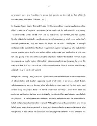 14
governments now have legislation to ensure that parents are involved in their children's
education more than before (Friedman, 2011).
In America, Topor, Keane, Terri and Calkins (2010) examined two potential mechanisms of the
child's perception of cognitive competence and the quality of the student-teacher relationship.
This study used a sample of 158 seven-year old participants, their mothers, and their teachers.
Results indicated a statistically significant association between parent involvement and a child's
academic performance, over and above the impact of the child's intelligence. A multiple
mediation model indicated that the child's perception of cognitive competence fully mediated the
relation between parent involvement and the child's performance on a standardized achievement
test. The quality of the student-teacher relationship fully mediated the relation between parent
involvement and teacher ratings of the child's classroom academic performance. However this
study was done in America which has a different environment. There is need for another study
especially in Ayer Sub County context.
Barnyak and McNelly (2009) conducted a quantitative study to examine the practices and beliefs
of administrators and teachers regarding parent involvement in an urban school district.
Administrators and teachers from an urban school district were surveyed. The instrument used
for this study was adapted from “The Parent Involvement Inventory”. A two-tailed t-test was
conducted and findings indicate some statistically significant differences between many beliefs
and practices. The results of this study showed a mismatch between teachers’ and administrators’
beliefs and practices about parent involvement. Although teachers and administrators have strong
beliefs about parent involvement and its importance in strengthening student achievement, what
they practice in their schools and classrooms was not congruent with these beliefs. Therefore this
 