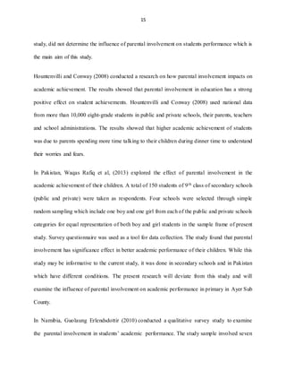 15
study, did not determine the influence of parental involvement on students performance which is
the main aim of this study.
Hountenvilli and Conway (2008) conducted a research on how parental involvement impacts on
academic achievement. The results showed that parental involvement in education has a strong
positive effect on student achievements. Hountenvilli and Conway (2008) used national data
from more than 10,000 eight-grade students in public and private schools, their parents, teachers
and school administrations. The results showed that higher academic achievement of students
was due to parents spending more time talking to their children during dinner time to understand
their worries and fears.
In Pakistan, Waqas Rafiq et al, (2013) explored the effect of parental involvement in the
academic achievement of their children. A total of 150 students of 9th class of secondary schools
(public and private) were taken as respondents. Four schools were selected through simple
random sampling which include one boy and one girl from each of the public and private schools
categories for equal representation of both boy and girl students in the sample frame of present
study. Survey questionnaire was used as a tool for data collection. The study found that parental
involvement has significance effect in better academic performance of their children. While this
study may be informative to the current study, it was done in secondary schools and in Pakistan
which have different conditions. The present research will deviate from this study and will
examine the influence of parental involvement on academic performance in primary in Ayer Sub
County.
In Namibia, Guolaung Erlendsdottir (2010) conducted a qualitative survey study to examine
the parental involvement in students’ academic performance. The study sample involved seven
 