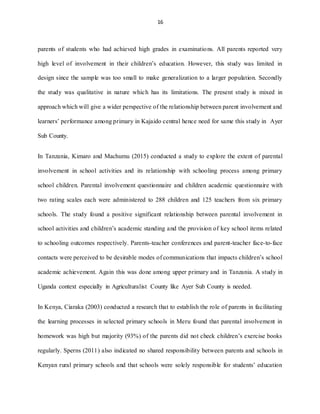 16
parents of students who had achieved high grades in examinations. All parents reported very
high level of involvement in their children’s education. However, this study was limited in
design since the sample was too small to make generalization to a larger population. Secondly
the study was qualitative in nature which has its limitations. The present study is mixed in
approach which will give a wider perspective of the relationship between parent involvement and
learners’ performance among primary in Kajaido central hence need for same this study in Ayer
Sub County.
In Tanzania, Kimaro and Machumu (2015) conducted a study to explore the extent of parental
involvement in school activities and its relationship with schooling process among primary
school children. Parental involvement questionnaire and children academic questionnaire with
two rating scales each were administered to 288 children and 125 teachers from six primary
schools. The study found a positive significant relationship between parental involvement in
school activities and children’s academic standing and the provision of key school items related
to schooling outcomes respectively. Parents-teacher conferences and parent-teacher face-to-face
contacts were perceived to be desirable modes of communications that impacts children’s school
academic achievement. Again this was done among upper primary and in Tanzania. A study in
Uganda context especially in Agriculturalist County like Ayer Sub County is needed.
In Kenya, Ciaraka (2003) conducted a research that to establish the role of parents in facilitating
the learning processes in selected primary schools in Meru found that parental involvement in
homework was high but majority (93%) of the parents did not check children’s exercise books
regularly. Sperns (2011) also indicated no shared responsibility between parents and schools in
Kenyan rural primary schools and that schools were solely responsible for students’ education
 