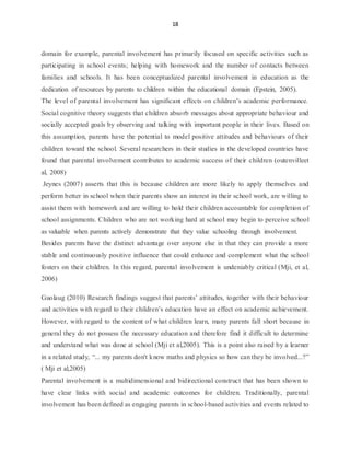 18
domain for example, parental involvement has primarily focused on specific activities such as
participating in school events; helping with homework and the number of contacts between
families and schools. It has been conceptualized parental involvement in education as the
dedication of resources by parents to children within the educational domain (Epstein, 2005).
The level of parental involvement has significant effects on children’s academic performance.
Social cognitive theory suggests that children absorb messages about appropriate behaviour and
socially accepted goals by observing and talking with important people in their lives. Based on
this assumption, parents have the potential to model positive attitudes and behaviours of their
children toward the school. Several researchers in their studies in the developed countries have
found that parental involvement contributes to academic success of their children (outenvilleet
al, 2008).
Jeynes (2007) asserts that this is because children are more likely to apply themselves and
perform better in school when their parents show an interest in their school work, are willing to
assist them with homework and are willing to hold their children accountable for completion of
school assignments. Children who are not working hard at school may begin to perceive school
as valuable when parents actively demonstrate that they value schooling through involvement.
Besides parents have the distinct advantage over anyone else in that they can provide a more
stable and continuously positive influence that could enhance and complement what the school
fosters on their children. In this regard, parental involvement is undeniably critical (Mji, et al,
2006)
Guolaug (2010) Research findings suggest that parents’ attitudes, together with their behaviour
and activities with regard to their children’s education have an effect on academic achievement.
However, with regard to the content of what children learn, many parents fall short because in
general they do not possess the necessary education and therefore find it difficult to determine
and understand what was done at school (Mji et al,2005). This is a point also raised by a learner
in a related study, “... my parents don't know maths and physics so how can they be involved...?”
( Mji et al,2005)
Parental involvement is a multidimensional and bidirectional construct that has been shown to
have clear links with social and academic outcomes for children. Traditionally, parental
involvement has been defined as engaging parents in school-based activities and events related to
 
