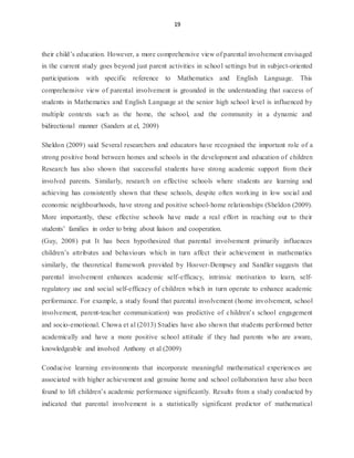 19
their child’s education. However, a more comprehensive view of parental involvement envisaged
in the current study goes beyond just parent activities in school settings but in subject-oriented
participations with specific reference to Mathematics and English Language. This
comprehensive view of parental involvement is grounded in the understanding that success of
students in Mathematics and English Language at the senior high school level is influenced by
multiple contexts such as the home, the school, and the community in a dynamic and
bidirectional manner (Sanders at el, 2009)
Sheldon (2009) said Several researchers and educators have recognised the important role of a
strong positive bond between homes and schools in the development and education of children
Research has also shown that successful students have strong academic support from their
involved parents. Similarly, research on effective schools where students are learning and
achieving has consistently shown that these schools, despite often working in low social and
economic neighbourhoods, have strong and positive school-home relationships (Sheldon (2009).
More importantly, these effective schools have made a real effort in reaching out to their
students’ families in order to bring about liaison and cooperation.
(Guy, 2008) put It has been hypothesized that parental involvement primarily influences
children’s attributes and behaviours which in turn affect their achievement in mathematics
similarly, the theoretical framework provided by Hoover-Dempsey and Sandler suggests that
parental involvement enhances academic self-efficacy, intrinsic motivation to learn, self-
regulatory use and social self-efficacy of children which in turn operate to enhance academic
performance. For example, a study found that parental involvement (home involvement, school
involvement, parent-teacher communication) was predictive of children’s school engagement
and socio-emotional. Chowa et al (2013) Studies have also shown that students performed better
academically and have a more positive school attitude if they had parents who are aware,
knowledgeable and involved Anthony et al (2009)
Conducive learning environments that incorporate meaningful mathematical experiences are
associated with higher achievement and genuine home and school collaboration have also been
found to lift children’s academic performance significantly. Results from a study conducted by
indicated that parental involvement is a statistically significant predictor of mathematical
 