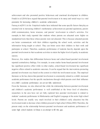 20
achievement and also promoted positive behaviours and emotional development in children.
Friedel et al (2010) have argued that parental involvement in its many and varied ways is a vital
parameter for increasing children’s academic achievement.
Farooq et at(2011) in his Empirical studies have indicated that some specific factors that play an
essential role in increasing children’s mathematics achievement are parental aspirations, parent-
child communication, home structure, and parents’ involvement in school’s activities. For
example, in their study reported that students whose parents are educated score higher on
standardized tests than those whose parents were not educated. This is because educated parents
can better communicate with their children regarding the school work, activities and the
information being taught at school. They can better assist their children in their work and
participate at school. Therefore, academic performance of students heavily depends upon the
parental involvement in their academic activities to attain the higher level of quality in academic
success.
However, few studies that differentiate between home and school-based parental involvement
reported contradictory findings. For example, in some studies home-based parental involvement
has significant positive effect while in other studies, school-based involvement has significant
negative effects related to academic outcomes. It can be argued that the interventions promoting
parental involvement vary based on the context in which the involvement occurs. The empirical
literature so far has shown that parental involvement is consistently related to a child's increased
academic performance but the specific mechanisms through which parents exert their influence
on a child’s academic performance are yet not fully understood.
From the literature, we also observed that while the relationship between parental involvement
and children’s academic performance is well established at the lower level of education,
researchers in the area have not yet fully explored how parental involvement is related to
students’ academic performance in Mathematics and English Language at the senior high school
levels. Parents are usually very much involved in their children’s early education but this
involvement tends to decrease when children proceed to high school (Shinn,2002) Therefore, the
present study on the relationship between parental involvement and academic performance of
senior high school students in Ghana is an attempt to fill this gap.
 