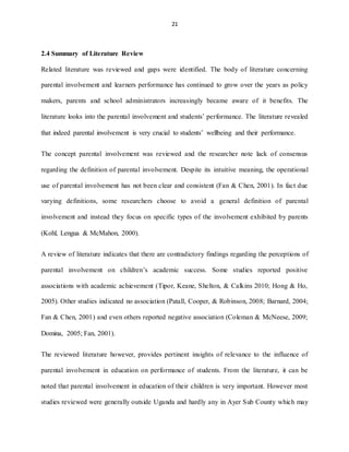21
2.4 Summary of Literature Review
Related literature was reviewed and gaps were identified. The body of literature concerning
parental involvement and learners performance has continued to grow over the years as policy
makers, parents and school administrators increasingly became aware of it benefits. The
literature looks into the parental involvement and students’ performance. The literature revealed
that indeed parental involvement is very crucial to students’ wellbeing and their performance.
The concept parental involvement was reviewed and the researcher note lack of consensus
regarding the definition of parental involvement. Despite its intuitive meaning, the operational
use of parental involvement has not been clear and consistent (Fan & Chen, 2001). In fact due
varying definitions, some researchers choose to avoid a general definition of parental
involvement and instead they focus on specific types of the involvement exhibited by parents
(Kohl, Lengua & McMahon, 2000).
A review of literature indicates that there are contradictory findings regarding the perceptions of
parental involvement on children’s academic success. Some studies reported positive
associations with academic achievement (Tipor, Keane, Shelton, & Calkins 2010; Hong & Ho,
2005). Other studies indicated no association (Patall, Cooper, & Robinson, 2008; Barnard, 2004;
Fan & Chen, 2001) and even others reported negative association (Coleman & McNeese, 2009;
Domina, 2005; Fan, 2001).
The reviewed literature however, provides pertinent insights of relevance to the influence of
parental involvement in education on performance of students. From the literature, it can be
noted that parental involvement in education of their children is very important. However most
studies reviewed were generally outside Uganda and hardly any in Ayer Sub County which may
 