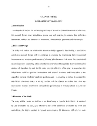 23
CHAPTER THREE
RESEARCH METHODOLOGY
3.1 Introduction
This chapter will discuss the methodology which will be used to conduct the research. It includes
the research design, study population, sample size and sampling techniques, data collection
instruments, validity and reliability of instruments, data collection procedure and data analysis.
3.2 ResearchDesign
The study will utilize the quantitative research design approach. Specifically, a descriptive
correlation research design will be employed to examine the relationship between parental
involvement and academic performance of primary School students. It is noted that, corelational
research describes an existing relationship between variables (Shinn,2002). Correlation research
design, will therefore, be used for this study since the objective of the study to assess how the
independent variables (parental involvement and parental academic ambition) relate to the
dependent variable (students’ academic performance). In selecting a method to conduct the
descriptive correlation study, a survey method will be chosen to collect data from the
respondent’s parental involvement and academic performance in primary schools in Ayer Sub
County.
3.4 Location of the Study
The study will be carried out in Kole, Ayer Sub County in Uganda. Kole District is bordered
by Lira District to the east, Apac District to the south and Oyam District to the west and
north. Kole, the district capital, is located approximately 28 kilometres (17 mi), by road,
 
