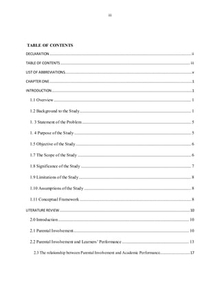 iii
TABLE OF CONTENTS
DECLARATION ................................................................................................................................... ii
TABLE OF CONTENTS ........................................................................................................................ iii
LIST OF ABBREVIATIONS......................................................................................................................v
CHAPTER ONE....................................................................................................................................1
INTRODUCTION..................................................................................................................................1
1.1 Overview ............................................................................................................................... 1
1.2 Background to the Study....................................................................................................... 1
1. 3 Statement of the Problem..................................................................................................... 5
1. 4 Purpose of the Study ............................................................................................................ 5
1.5 Objective of the Study........................................................................................................... 6
1.7 The Scope of the Study ......................................................................................................... 6
1.8 Significance of the Study ...................................................................................................... 7
1.9 Limitations of the Study........................................................................................................ 8
1.10 Assumptions of the Study ................................................................................................... 8
1.11 Conceptual Framework ....................................................................................................... 8
LITERATURE REVIEW.........................................................................................................................10
2.0 Introduction......................................................................................................................... 10
2.1 Parental Involvement........................................................................................................... 10
2.2 Parental Involvement and Learners’ Performance .............................................................. 13
2.3 The relationship between Parental Involvement and Academic Performance............................17
 