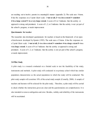 26
are reaching out to involve parents in a meaningful manner (appendix 2). The scale uses 8 items.
It has five responses on a 5 point Likert scale: 1=not at all, 2= to a less extent 3= somehow
4=to a large extent 5= to a very large extend. A score of 4 or 5 indicates that the activity or
approach is strong and prominent. A score of 1, 2, or 3 indicates that the activity is not yet part of
the school’s program, or needs improvement.
Questionnaire for teacher
The researcher also developed questionnaire for teachers is based on the framework of six types
of involvement developed by Epstein (1995). The scale uses a 12 items. It has five responses on
a 5 point Likert scale: 1=not at all, 2= to a less extent 3= somehow 4=to a large extent 5= to a
very large extend. A score of 4 or 5 indicates that the activity or approach is strong and
prominent. A score of 1, 2, or 3 indicates that the activity is not yet part of the school’s program,
or needs improvement.
3.8 Pilot Study
A pilot study is a research conducted on a limited scale to test the feasibility of the study,
instruments and methods. A pilot study will conducted in on primary school which has similar
population characteristics as the actual population in which the study will be conducted. The
pilot study sample will constitute 10% of the actual study sample (Connelly, 2008). A sample of
teachers and learners will be selected for the pilot study. Therefore, a pilot study will be carried
to check whether the instructions given are clear and the questionnaires are comprehensive. It is
also intended to remove ambiguities and error. Besides, validity and reliability of the instruments
will be ascertained.
 