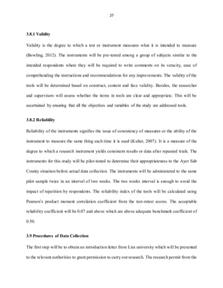 27
3.8.1 Validity
Validity is the degree to which a test or instrument measures what it is intended to measure
(Bowling, 2012). The instruments will be pre-tested among a group of subjects similar to the
intended respondents where they will be required to write comments on its veracity, ease of
comprehending the instructions and recommendations for any improvements. The validity of the
tools will be determined based on construct, content and face validity. Besides, the researcher
and supervisors will assess whether the items in tools are clear and appropriate. This will be
ascertained by ensuring that all the objectives and variables of the study are addressed tools.
3.8.2 Reliability
Reliability of the instruments signifies the issue of consistency of measures or the ability of the
instrument to measure the same thing each time it is used (Kulter, 2007). It is a measure of the
degree to which a research instrument yields consistent results or data after repeated trials. The
instruments for this study will be pilot-tested to determine their appropriateness to the Ayer Sub
County situation before actual data collection. The instruments will be administered to the same
pilot sample twice in an interval of two weeks. The two weeks interval is enough to avoid the
impact of repetition by respondents. The reliability index of the tools will be calculated using
Pearson’s product moment correlation coefficient from the test-retest scores. The acceptable
reliability coefficient will be 0.07 and above which are above adequate benchmark coefficient of
0.50.
3.9 Procedures of Data Collection
The first step will be to obtain an introduction letter from Lira university which will be presented
to the relevant authorities to grant permission to carry out research. The research permit from the
 
