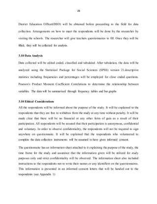 28
District Education Officer(DEO) will be obtained before proceeding to the field for data
collection. Arrangements on how to meet the respondents will be done by the researcher by
visiting the schools. The researcher will give teachers questionnaires to fill. Once they will be
filled, they will be collected for analysis.
3.10 Data Analysis
Data collected will be edited coded, classified and tabulated. After tabulation, the data will be
analyzed using the Statistical Package for Social Sciences (SPSS) version 21.descriptive
statistics including frequencies and percentages will be employed for close ended questions.
Pearson’s Product Moment Coefficient Correlations to determine the relationship between
variables. The data will be summarised through frequency tables and bar graphs
3.10 Ethical Considerations
All the respondents will be informed about the purpose of the study. It will be explained to the
respondents that they are free to withdraw from the study at any time without penalty. It will be
made clear that there will be no financial or any other form of gain as a result of their
participation. All respondents will be assured that their participation is anonymous, confidential
and voluntary. In order to observe confidentiality, the respondents will not be required to sign
anywhere on questionnaire. It will be explained that the respondents who volunteered to
complete the data collection instruments will be assumed to have given informed consent.
The questionnaire has an information sheet attached to it explaining the purpose of the study, the
time frame for the study and assurance that the information given will be utilized for study
purposes only and strict confidentiality will be observed. The information sheet also included
instructions to the respondents not to write their names or any identifiers on the questionnaires.
This information is presented in an informed consent letters that will be handed out to the
respondents (see Appendix 1)
 