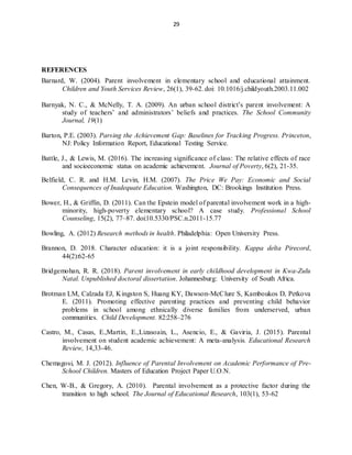 29
REFERENCES
Barnard, W. (2004). Parent involvement in elementary school and educational attainment.
Children and Youth Services Review, 26(1), 39-62. doi: 10.1016/j.childyouth.2003.11.002
Barnyak, N. C., & McNelly, T. A. (2009). An urban school district’s parent involvement: A
study of teachers’ and administrators’ beliefs and practices. The School Community
Journal, 19(1)
Barton, P.E. (2003). Parsing the Achievement Gap: Baselines for Tracking Progress. Princeton,
NJ: Policy Information Report, Educational Testing Service.
Battle, J., & Lewis, M. (2016). The increasing significance of class: The relative effects of race
and socioeconomic status on academic achievement. Journal of Poverty, 6(2), 21-35.
Belfield, C. R. and H.M. Levin, H.M. (2007). The Price We Pay: Economic and Social
Consequences of Inadequate Education. Washington, DC: Brookings Institution Press.
Bower, H., & Griffin, D. (2011). Can the Epstein model of parental involvement work in a high-
minority, high-poverty elementary school? A case study. Professional School
Counseling, 15(2), 77–87. doi:10.5330/PSC.n.2011-15.77
Bowling, A. (2012) Research methods in health. Philadelphia: Open University Press.
Brannon, D. 2018. Character education: it is a joint responsibility. Kappa delta Pirecord,
44(2):62-65
Bridgemohan, R. R. (2018). Parent involvement in early childhood development in Kwa-Zulu
Natal. Unpublished doctoral dissertation. Johannesburg: University of South Africa.
Brotman LM, Calzada EJ, Kingston S, Huang KY, Dawson-McClure S, Kamboukos D, Petkova
E. (2011). Promoting effective parenting practices and preventing child behavior
problems in school among ethnically diverse families from underserved, urban
communities. Child Development. 82:258–276
Castro, M., Casas, E.,Martin, E.,Lizasoain, L., Asencio, E., & Gaviria, J. (2015). Parental
involvement on student academic achievement: A meta-analysis. Educational Research
Review, 14,33-46.
Chemagosi, M. J. (2012). Influence of Parental Involvement on Academic Performance of Pre-
School Children. Masters of Education Project Paper U.O.N.
Chen, W-B., & Gregory, A. (2010). Parental involvement as a protective factor during the
transition to high school. The Journal of Educational Research, 103(1), 53-62
 