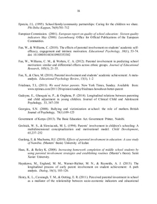 31
Epstein, J.L. (1995). School/family/community partnerships: Caring for the children we share.
Phi Delta Kappan, 76(9):701-712
European Commission. (2001). European report on quality of school education: Sixteen quality
indicators May (2000). Luxembourg: Office for Official Publications of the European
Communities.
Fan, W., & Williams, C. (2010). The effects of parental involvement on students’ academic self-
efficacy, engagement and intrinsic motivation. Educational Psychology, 30(1), 53-74.
doi: 10.1080/01443410903353302
Fan, W., Williams, C. M., & Wolters, C. A. (2012). Parental involvement in predicting school
motivation: similar and differential effects across ethnic groups. Journal of Educational
Research, 105(1), 21-35.
Fan, X., & Chen, M. (2018). Parental involvement and students’ academic achievement: A meta-
analysis. Educational Psychology Review, 13(1), 1–2
Friedman, T.L. (2011). We need better parents. New York Times, Sunday. Available from:
www.nytimes.com/2011/20/opinion/sunday/friedman-howabout-better-parent
Gadeyne, E., Ghesquie ́re, P., & Onghena, P. (2014). Longitudinal relations between parenting
and child adjustment in young children. Journal of Clinical Child and Adolescent
Psychology, 33, 347-358
Georgiou, S.N. (2008). Bullying and victimization at school: the role of mothers. British
Journal of Psychology, 78(1):109-125
Government of Kenya (2013). The Basic Education Act. Government Printer, Nairobi.
Grolnick, W. S., & Slowiaczek, M. L. (1994). Parents’ involvement in children’s schooling: A
multidimensional conceptualization and motivational model. Child Development,
65,237–252
Guolang, E. & Machumu, H.J. (2010). Effects of parental involvement in education: A case study
of Namibia. (Masters’ thesis) University of Icelan
Haas, R., & Reiley K. (2008). Increasing homework completion of middle school students by
using parental involvement strategies and establishing routines (Master’s thesis). Saint
Xavier University.
Hayakawa, M., Englund, M. M., Warner-Richter, M. N., & Reynolds, A. J. (2013). The
longitudinal process of early parent involvement on student achievement: A path
analysis. Dialog, 16(1), 103-126.
Henry, K. L., Cavanagh, T. M., & Oetting, E. R. (2011). Perceived parental investment in school
as a mediator of the relationship between socio-economic indicators and educational
 