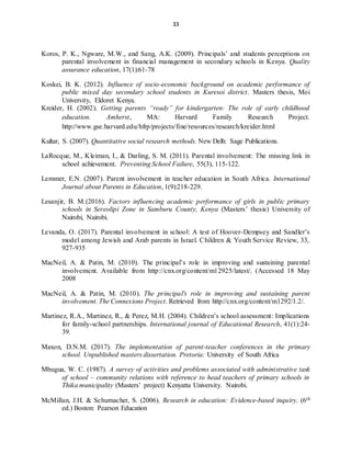 33
Koros, P. K., Ngware, M.W., and Sang, A.K. (2009). Principals’ and students perceptions on
parental involvement in financial management in secondary schools in Kenya. Quality
assurance education, 17(1):61-78
Koskei, B. K. (2012). Influence of socio-economic background on academic performance of
public mixed day secondary school students in Kuresoi district. Masters thesis, Moi
University, Eldoret Kenya.
Kreider, H. (2002). Getting parents “ready” for kindergarten: The role of early childhood
education. Amherst, MA: Harvard Family Research Project.
http://www.gse.harvard.edu/hfrp/projects/fine/resources/research/kreider.html
Kultar, S. (2007). Quantitative social research methods. New Delh: Sage Publications.
LaRocque, M., Kleiman, I., & Darling, S. M. (2011). Parental involvement: The missing link in
school achievement. Preventing School Failure, 55(3), 115-122.
Lemmer, E.N. (2007). Parent involvement in teacher education in South Africa. International
Journal about Parents in Education, 1(9):218-229.
Lesanjir, B. M.(2016). Factors influencing academic performance of girls in public primary
schools in Sereolipi Zone in Samburu County, Kenya (Masters’ thesis) University of
Nairobi, Nairobi.
Levanda, O. (2017). Parental involvement in school: A test of Hoover-Dempsey and Sandler’s
model among Jewish and Arab parents in Israel. Children & Youth Service Review, 33,
927-935
MacNeil, A. & Patin, M. (2010). The principal’s role in improving and sustaining parental
involvement. Available from http://cnx.org/content/m12925/latest/. (Accessed 18 May
2008
MacNeil, A. & Patin, M. (2010). The principal's role in improving and sustaining parent
involvement. The Connexions Project. Retrieved from http://cnx.org/content/m1292/1.2/.
Martinez, R.A., Martinez, R., & Perez, M.H. (2004). Children’s school assessment: Implications
for family-school partnerships. International journal of Educational Research, 41(1):24-
39.
Maxon, D.N.M. (2017). The implementation of parent-teacher conferences in the primary
school. Unpublished masters dissertation. Pretoria: University of South Africa
Mbugua, W. C. (1987). A survey of activities and problems associated with administrative task
of school – community relations with reference to head teachers of primary schools in
Thika municipality (Masters’ project) Kenyatta University. Nairobi.
McMillan, J.H. & Schumacher, S. (2006). Research in education: Evidence-based inquiry. (6th
ed.) Boston: Pearson Education
 
