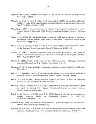 34
Mcmonor M. (2016). Parental involvement in the classroom. Journal of Instructional
Psychology, 32(1):13-16.
Merz, E.-M., Oort, F., Ozeke-Kocabas, E., & Schuengel, C. (2017). Intergenerational Family
Solidarity: Value Differences between Immigrant Groups and Generations. Journal of
Family Psychology, 23(3), 291-300.
Monadjem, L .(2003). The development of a programme for parental involvement in senior
primary schools in Swaziland. Ph.D. Thesis, Unpublished. Pretoria: University of South
Africa
Muola, J. M. (2010). The relationship between academic achievement motivation and home
environment among standard eight pupils in Machakos, Educational Research and
Review Vol. 5(5) pp213-215.
Muya, F. K., & Kabunga, A. (2016). Class Size and Learning Outcomes: Perceptions of In-
Service Teachers. Researchjournali’s Journal of Education, 4(1) PP. 1-7
Naidoo, J.P. (2005). Educational decentralization and school governance: From policy to
practice. International Institute for Educational Planning 7-9 rue Eugene Delacroix,
75116, Paris: UNESCO. 1997.
Nyarko, K. (2011). Parental involvement: The case of Ghana. Journal of Emerging Trends in
Educational Research and Policy Studies. Vol. 2, Issue 5, pp378.
Olmstead, C. (2013). Using technology to increase parent involvement in schools. TechTrends,
57(6), 28-37.
Ondieki, J. T. O (1988). A survey of the home- school relations in primary schools within Kisii
municipal council, Kisii district (Masters’ thesis) Kenyatta University. Nairobi.
Oso,W. & Onen, D.(2009). Writing research proposal and report: A hand for beginning
researchers. (revised edition). Nairobi: Prints Art Ltd.
Otewa, F., Role, E., and Makewa, N. L. (2011). Parental factors affecting achievement of grade
six pupils in Kisumu City- Kenya. International Journal of Social Sciences.
http://www.aessweb.com/journal.
Patall, E. A., Cooper, H., & Robinson, J. C. (2008). Parent involvement in homework: A
research synthesis. Review of Educational Research, 78, 1039–1101.
doi:10.3102/0034654308325185
Peterson, S. D. (2014). Education and displacement in Uganda-challenges and ways forward.
retrieved from: www.refugeelawproject.org
Porumbu, D., & Necsoi, D, V. (2013). Relationship between parental involvement, attitude and
children’s school achievement. Procedia-Social & Behavioral Sciences, 76,706-710.
 