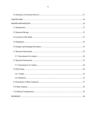iv
2.4 Summary of Literature Review........................................................................................... 21
CHAPTER THREE ...............................................................................................................................23
RESEARCH METHODOLOGY...............................................................................................................23
3.1 Introduction......................................................................................................................... 23
3.2 Research Design.................................................................................................................. 23
3.4 Location of the Study.......................................................................................................... 23
3.5 Population............................................................................................................................ 24
3.6 Sample and Sampling Procedures....................................................................................... 25
3.7 Research Instruments .......................................................................................................... 25
3.7.1 Questionnaire for students .................................................................................................25
3.7 Research Instruments .......................................................................................................... 25
3.7.1 Questionnaire for students .................................................................................................25
3.8 Pilot Study........................................................................................................................... 26
3.8.1 Validity ............................................................................................................................27
3.8.2 Reliability.........................................................................................................................27
3.9 Procedures of Data Collection............................................................................................. 27
3.10 Data Analysis .................................................................................................................... 28
3.10 Ethical Considerations....................................................................................................... 28
REFERENCES.....................................................................................................................................29
 
