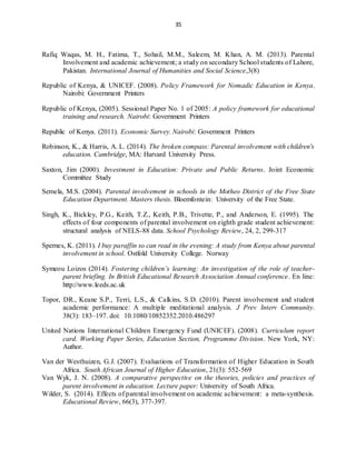 35
Rafiq Waqas, M. H., Fatima, T., Sohail, M.M., Saleem, M. Khan, A. M. (2013). Parental
Involvement and academic achievement; a study on secondary School students of Lahore,
Pakistan. International Journal of Humanities and Social Science,3(8)
Republic of Kenya, & UNICEF. (2008). Policy Framework for Nomadic Education in Kenya.
Nairobi: Government Printers
Republic of Kenya, (2005). Sessional Paper No. 1 of 2005: A policy framework for educational
training and research. Nairobi: Government Printers
Republic of Kenya. (2011). Economic Survey. Nairobi: Government Printers
Robinson, K., & Harris, A. L. (2014). The broken compass: Parental involvement with children's
education. Cambridge, MA: Harvard University Press.
Saxton, Jim (2000). Investment in Education: Private and Public Returns. Joint Economic
Committee Study
Semela, M.S. (2004). Parental involvement in schools in the Motheo District of the Free State
Education Department. Masters thesis. Bloemfontein: University of the Free State.
Singh, K., Bickley, P.G., Keith, T.Z., Keith, P.B., Trivette, P., and Anderson, E. (1995). The
effects of four components of parental involvement on eighth grade student achievement:
structural analysis of NELS-88 data. School Psychology Review, 24, 2, 299-317
Spernes, K. (2011). I buy paraffin so can read in the evening: A study from Kenya about parental
involvement in school. Ostfold University College. Norway
Symeou Loizos (2014). Fostering children’s learning: An investigation of the role of teacher-
parent briefing. In British Educational Research Association Annual conference. En line:
http://www.leeds.ac.uk
Topor, DR., Keane S.P., Terri, L.S., & Calkins, S.D. (2010). Parent involvement and student
academic performance: A multiple meditational analysis. J Prev Interv Community.
38(3): 183–197. doi: 10.1080/10852352.2010.486297
United Nations International Children Emergency Fund (UNICEF). (2008). Curriculum report
card. Working Paper Series, Education Section, Programme Division. New York, NY:
Author.
Van der Westhuizen, G.J. (2007). Evaluations of Transformation of Higher Education in South
Africa. South African Journal of Higher Education, 21(3): 552-569
Van Wyk, J. N. (2008). A comparative perspective on the theories, policies and practices of
parent involvement in education. Lecture paper: University of South Africa.
Wilder, S. (2014). Effects of parental involvement on academic achievement: a meta-synthesis.
Educational Review, 66(3), 377-397.
 