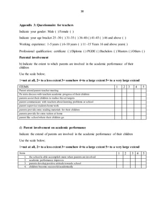 38
Appendix 3: Questionnaire for teachers
Indicate your gender: Male ( ) Female ( )
Indicate your age bracket 25 -30 ( ) 31-35 ( ) 36-40 ( ) 41-45 ( ) 46 and above ( )
Working experience: 1-5 years ( ) 6-10 years ( ) 11 -15 Years 16 and above years( )
Professional qualification: certificate ( ) Diploma ( ) PGDE ( ) Bachelors ( ) Masters ( ) Others ( )
Parental involvement
b) Indicate the extent to which parents are involved in the academic performance of their
children
Use the scale below;
1=not at all, 2= to a less extent 3= somehow 4=to a large extent 5= to a very large extend
ITEMS 1 2 3 4 5
Parent attend parent-teacher meeting
Pa rents discuss with teachers academic progress of their children
parents assist their children to realise the set targets
parent communicate with teachers about learning problems at school
parent supervise studentshome work
parents provide extra reading materials for their children
parents provide for extra tuition at home
parent like schoolwhere their children go
d) Parent involvement on academic performance
Indicate the extend of parents are involved in the academic performance of their children
Use the scale below;
1=not at all, 2= to a less extent 3= somehow 4=to a large extent 5= to a very large extend
Items 1 2 3 4 5
1. the schoolis able accomplish more when parents are involved
2. academic performance improves
3. parents develop positive attitude towards school
4. children become successfulacademically
 