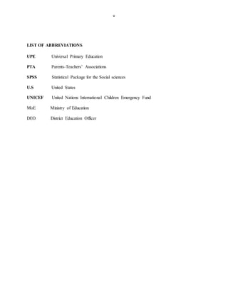 v
LIST OF ABBREVIATIONS
UPE Universal Primary Education
PTA Parents-Teachers’ Associations
SPSS Statistical Package for the Social sciences
U.S United States
UNICEF United Nations International Children Emergency Fund
MoE Ministry of Education
DEO District Education Officer
 