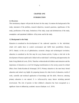 1
CHAPTER ONE
INTRODUCTION
1.1 Overview
This introductory chapter will provide the basis for this study. It contains the background of the
study, statement of the problem, research objectives, research questions, significance of the
study, justification of the study, limitations of the study, scope and delimitations of the study,
assumptions and operational definition of key terms used in the study.
1.2 Background to the Study
Education is considered as the development of the endowed capacities in the individual,
which will enable them to control environment and fulfill their possibilities (Saxton,
2017). Indeed, in this era of globalization, economic change and technological revolution,
education is considered as the first step for every human activity. It plays a vital role in the
development of human capital and is linked with an individual’s well-being and opportunities for
better living (Battle & Lewis, 2016). Therefore without doubt all children need education and the
importance of education as a tool for bringing transformation in the society cannot be refuted
(Merz, Oort, Ozeke-Kocabas & Schuengel, 2017). Primary education is the most basic formal
education and valued very highly for preparing learners for other levels of education, world of
work, scientific and technical application of knowledge and life skills. However, attaining
primary education is not natural. It is influenced by many factors including parental
involvement. The role of parents in their children’s education has been recognized as a
significant factor in influencing academic success (Gadeyne et al., 2014).
 