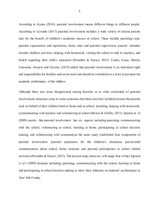 2
According to Jeynes (2010), parental involvement means different things to different people.
According to Levanda (2017) parental involvement includes a wide variety of actions parents
take for the benefit of children’s academic success at school. These include parenting style,
parental expectations and aspirations, home rules and parental supervision; parents’ attitudes
towards children activities, helping with homework, visiting the school to talk to teachers, and
beliefs regarding their child’s education (Porumbu & Necsoi, 2013). Castro, Casas, Martin,
Lizasoain, Asencio and Gaviria, (2015) added that parental involvement is an individual right
and responsibility for families and social need and should be considered as a lever to promote the
academic performance of the children.
Although there was some disagreement among theorists as to what constituted of parental
involvement, educators came to some consensus that these activities included actions that parents
took on behalf of their children both at home and at school, including, helping with homework,
communicating with teachers and volunteering at school (Bower & Griffin, 2011). Epstein et al
(2009) asserts that parental involvement has six aspects including parenting, communicating
with the school, volunteering at school, learning at home, participating in school decision
making, and collaborating with communityin the same study established four components of
parental involvement: parental aspirations for the children’s education, parent-child
communication about school, home structure and parental participation in school related
activities (Porumbu & Necsoi, 2013). The present study however, will adapt four of thec Epstein
et al’s (2009) domains including; parenting, communicating with the school, learning at home
and participating in school decision making to show their influence on students’ performance in
Ayer Sub County.
 