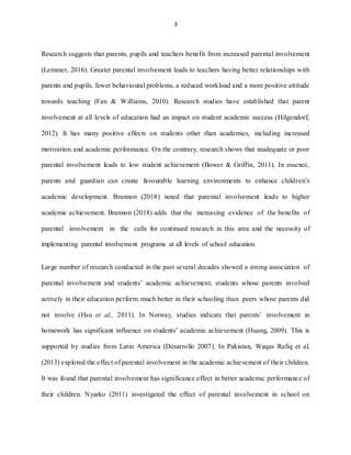3
Research suggests that parents, pupils and teachers benefit from increased parental involvement
(Lemmer, 2016). Greater parental involvement leads to teachers having better relationships with
parents and pupils, fewer behavioural problems, a reduced workload and a more positive attitude
towards teaching (Fan & Williams, 2010). Research studies have established that parent
involvement at all levels of education had an impact on student academic success (Hilgendorf,
2012). It has many positive effects on students other than academics, including increased
motivation and academic performance. On the contrary, research shows that inadequate or poor
parental involvement leads to low student achievement (Bower & Griffin, 2011). In essence,
parents and guardian can create favourable learning environments to enhance children’s
academic development. Brannon (2018) noted that parental involvement leads to higher
academic achievement. Brannon (2018) adds that the increasing evidence of the benefits of
parental involvement in the calls for continued research in this area and the necessity of
implementing parental involvement programs at all levels of school education.
Large number of research conducted in the past several decades showed a strong association of
parental involvement and students’ academic achievement; students whose parents involved
actively in their education perform much better in their schooling than peers whose parents did
not involve (Hsu et al., 2011). In Norway, studies indicate that parents’ involvement in
homework has significant influence on students’ academic achievement (Huang, 2009). This is
supported by studies from Latin America (Desarrollo 2007). In Pakistan, Waqas Rafiq et al,
(2013) explored the effect of parental involvement in the academic achievement of their children.
It was found that parental involvement has significance effect in better academic performance of
their children. Nyarko (2011) investigated the effect of parental involvement in school on
 