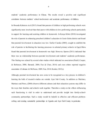 4
students’ academic performance in Ghana. The results reveal a positive and significant
correlation between mothers’ school involvement and academic performance of children.
In Rwanda Kaberere et.al (2013) found that parents of children in high performing schools were
significantly more involved than their peers with children in low performing schools particularly
in support for learning and assisting children in homework. In Kenya Kibet (2010) investigated
the role of parents in enhancing preschool children’s education in Uasin Gishu district and found
that parental involvement in education was low. Earlier Ciaraka (2003), sought to establish the
role of parents in facilitating the learning processes in selected primary schools in Egoji-Meru
found that parental involvement in homework was high. However, Sperns (2011) indicated that
there was no relationship between parental involvement and students’ academic performance.
This finding was echoed by several other studies which indicated no association (Patall, Cooper,
& Robinson, 2008; Barnard, 2004; Fan & Chen, 2014) and even others reported negative
association (Coleman & McNeese, 2009; Fan, 2014; Koskei, 2012),)
Although, parental involvement has now come to be recognized as a key process in children’s
learning the bulk of research studies are outside Ayer Sub County. In addition as Martinez,
Martinez and Peres, (2004) observe different cultures and their education systems may differ in
the ways their families and schools work together. Therefore a study on the effects influencing
such functioning is vital in order to understand and provide insight into family-school-
community partnerships. Such a study would be helpful in effective and efficient problem-
solving and creating sustainable partnerships in Uganda and Ayer Sub County in particular.
 