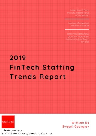 Written by
Evgeni Georgiev
talentorder.com
27 FINSBURY CIRCUS, LONDON, EC2M 7EE
Insight into FinTech
industry leaders views
of the market.
Recommendations for
growth of recruitment
businesses operating in
FinTech.
Analysis of responses
and data collected.
2019
FinTech Staffing
Trends Report
 