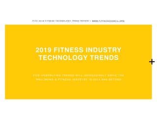 F I T C 2 0 1 9 F I T N E S S T E C H N O L O G Y T R E N D R E P O R T | W W W . F I T T E C H C O U N C I L . O R G
2019 FITNESS INDUSTRY
TECHNOLOGY TRENDS
F I V E U N D E R LY I N G T R E N D S W I L L I N C R E A S I N G LY D R I V E T H E
W E L L B E I N G & F I T N E S S I N D U S T R Y I N 2 0 1 9 A N D B E Y O N D
+
 