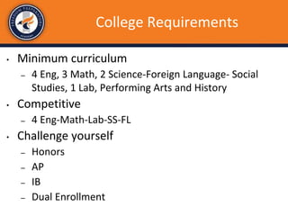 College Requirements
• Minimum curriculum
– 4 Eng, 3 Math, 2 Science-Foreign Language- Social
Studies, 1 Lab, Performing Arts and History
• Competitive
– 4 Eng-Math-Lab-SS-FL
• Challenge yourself
– Honors
– AP
– IB
– Dual Enrollment
 