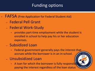 Funding options
• FAFSA (Free Application for Federal Student Aid)
– Federal Pell Grant
– Federal Work-Study
• provides part-time employment while the student is
enrolled in school to help pay his or her education
expenses.
– Subsidized Loan
• Federal government generally pays the interest that
accrues while the borrower is in an in-school.
– Unsubsidized Loan
• A loan for which the borrower is fully responsible for
paying the interest regardless of the loan status
 