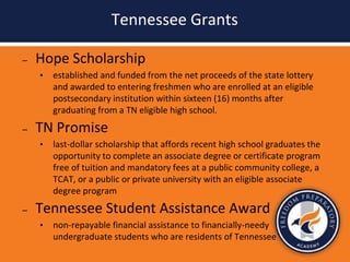 Tennessee Grants
– Hope Scholarship
• established and funded from the net proceeds of the state lottery
and awarded to entering freshmen who are enrolled at an eligible
postsecondary institution within sixteen (16) months after
graduating from a TN eligible high school.
– TN Promise
• last-dollar scholarship that affords recent high school graduates the
opportunity to complete an associate degree or certificate program
free of tuition and mandatory fees at a public community college, a
TCAT, or a public or private university with an eligible associate
degree program
– Tennessee Student Assistance Award
• non-repayable financial assistance to financially-needy
undergraduate students who are residents of Tennessee
 