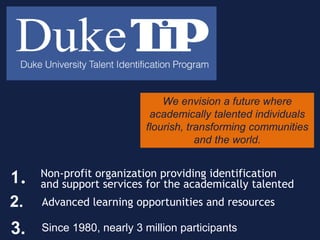 We envision a future where
academically talented individuals
flourish, transforming communities
and the world.
2. Advanced learning opportunities and resources
3. Since 1980, nearly 3 million participants
Non-profit organization providing identification
and support services for the academically talented1.
 