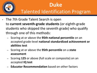 Duke
Talented Identification Program
• The 7th Grade Talent Search is open
to current seventh-grade students (or eighth-grade
students who skipped the seventh grade) who qualify
through one of this methods:
– Scoring at or above the 95th national percentile on an
accepted grade-level national standardized achievement or
abilities test
– Scoring at or above the 95th percentile on a state
assessment
– Scoring 125 or above (full scale or composite) on an
accepted IQ test
– Educator Recommendation based on other factors
 