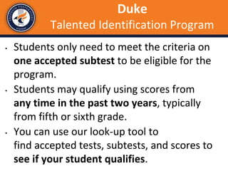 • Students only need to meet the criteria on
one accepted subtest to be eligible for the
program.
• Students may qualify using scores from
any time in the past two years, typically
from fifth or sixth grade.
• You can use our look-up tool to
find accepted tests, subtests, and scores to
see if your student qualifies.
Duke
Talented Identification Program
 