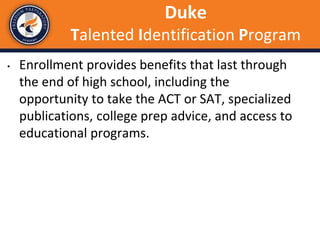 • Enrollment provides benefits that last through
the end of high school, including the
opportunity to take the ACT or SAT, specialized
publications, college prep advice, and access to
educational programs.
Duke
Talented Identification Program
 