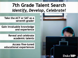 John Hopkins
Center for Talented Youth
• Enrollment provides benefits that last through
the end of high school, including the
opportunity to take the ACT or SAT, specialized
publications, college prep advice, and access to
educational programs.
 