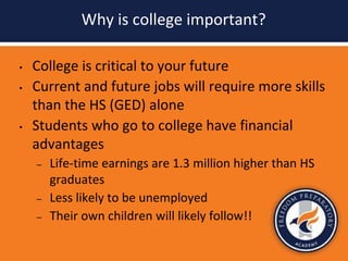 Why is college important?
• College is critical to your future
• Current and future jobs will require more skills
than the HS (GED) alone
• Students who go to college have financial
advantages
– Life-time earnings are 1.3 million higher than HS
graduates
– Less likely to be unemployed
– Their own children will likely follow!!
 
