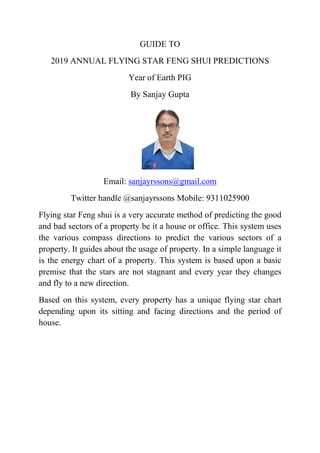 GUIDE TO
2019 ANNUAL FLYING STAR FENG SHUI PREDICTIONS
Year of Earth PIG
By Sanjay Gupta
Email: sanjayrssons@gmail.com
Twitter handle @sanjayrssons Mobile: 9311025900
Flying star Feng shui is a very accurate method of predicting the good
and bad sectors of a property be it a house or office. This system uses
the various compass directions to predict the various sectors of a
property. It guides about the usage of property. In a simple language it
is the energy chart of a property. This system is based upon a basic
premise that the stars are not stagnant and every year they changes
and fly to a new direction.
Based on this system, every property has a unique flying star chart
depending upon its sitting and facing directions and the period of
house.
 