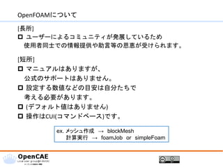 OpenFOAMについて
[長所]
 ユーザーによるコミュニティが発展しているため
使用者同士での情報提供や助言等の恩恵が受けられます。
[短所]
 マニュアルはありますが、
公式のサポートはありません。
 設定する数値などの目安は自分たちで
考える必要があります。
 (デフォルト値はありません)
 操作はCUI(コマンドベース)です。
ex. メッシュ作成 → blockMesh
計算実行 → foamJob or simpleFoam
 
